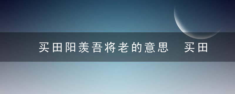 买田阳羡吾将老的意思 买田阳羡吾将老的出处是什么